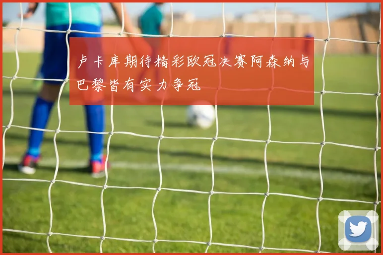 卢卡库期待精彩欧冠决赛阿森纳与巴黎皆有实力争冠