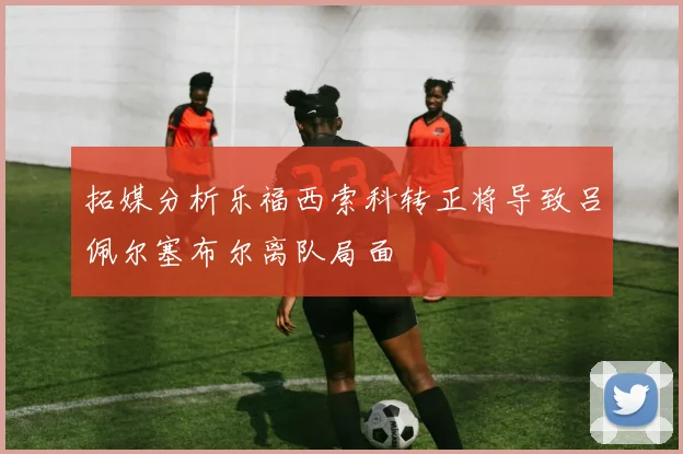 拓媒分析乐福西索科转正将导致吕佩尔塞布尔离队局面